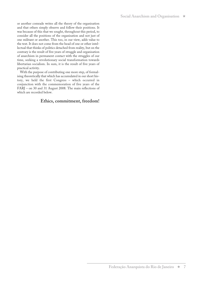 or another comrade writes all the theory of the organisation and that others simply observe and follow their positions. It was because of this that we sought, throughout this period, to consider all the positions of the organisation and not just of one militant or another. This too, in our view, adds value to the text. It does not come from the head of one or other intel- lectual that thinks of politics detached from reality, but on the contrary is the result of five years of struggle and organisation of anarchism in permanent contact with the struggles of our time, seeking a revolutionary social transformation towards libertarian socialism. In sum, it is the result of five years of practical activity.  ‘With the purpose of contributing one more step, of formal-  ing theoreticall that which has accumlated in our short his- tory, we held the first Congress ~ which occurred in conjunction with the commemoration of five years of the FAR] - on 30 and 31 August 2008. The main reflections of which are recorded below.  Ethics, commitment, freedom!  ation  *  Federagio Anarquista do Rio de Janeiro % 